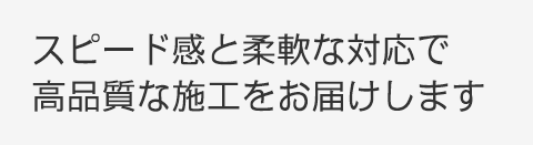 スピード感と柔軟な対応で高品質な施工をお届けします